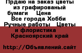 Прдаю на заказ цветы из графированый бумаги  › Цена ­ 1 500 - Все города Хобби. Ручные работы » Цветы и флористика   . Красноярский край